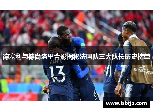 德塞利与德尚洛里合影揭秘法国队三大队长历史榜单