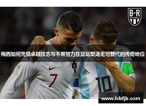 梅西如何凭借卓越技艺与不懈努力在足坛塑造无可替代的传奇地位