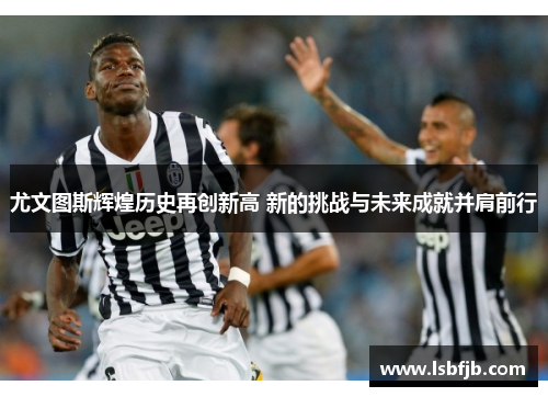 尤文图斯辉煌历史再创新高 新的挑战与未来成就并肩前行